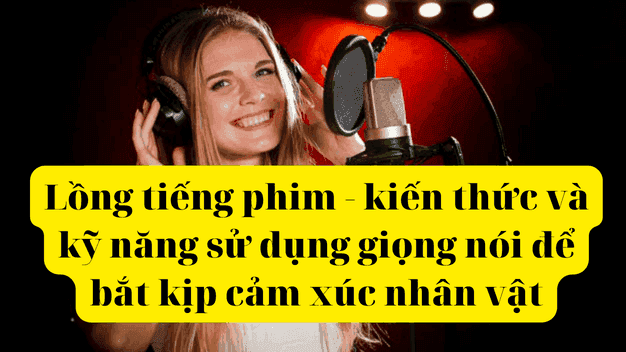 Lồng tiếng phim - kiến thức và kỹ năng sử dụng giọng nói để bắt kịp cảm xúc nhân vật